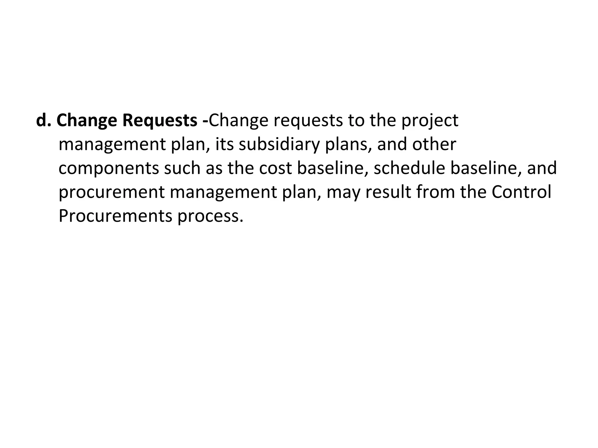 d. Change Requests -Change requests to the project
management plan, its subsidiary plans, and other
components such as the cost baseline, schedule baseline, and
procurement management plan, may result from the Control
Procurements process.
 