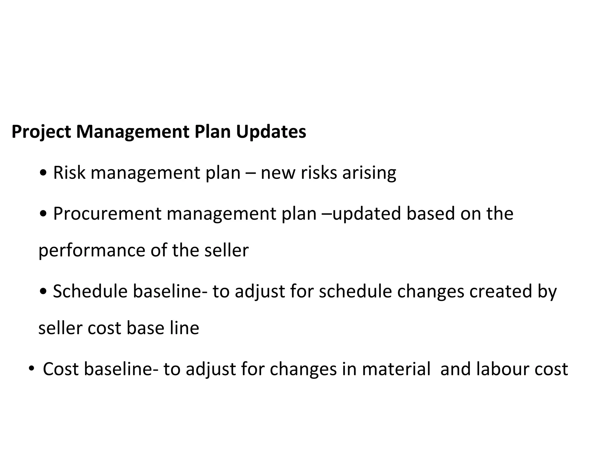 Project Management Plan Updates
• Risk management plan – new risks arising
• Procurement management plan –updated based on the
performance of the seller
• Schedule baseline- to adjust for schedule changes created by
seller cost base line
• Cost baseline- to adjust for changes in material and labour cost
 