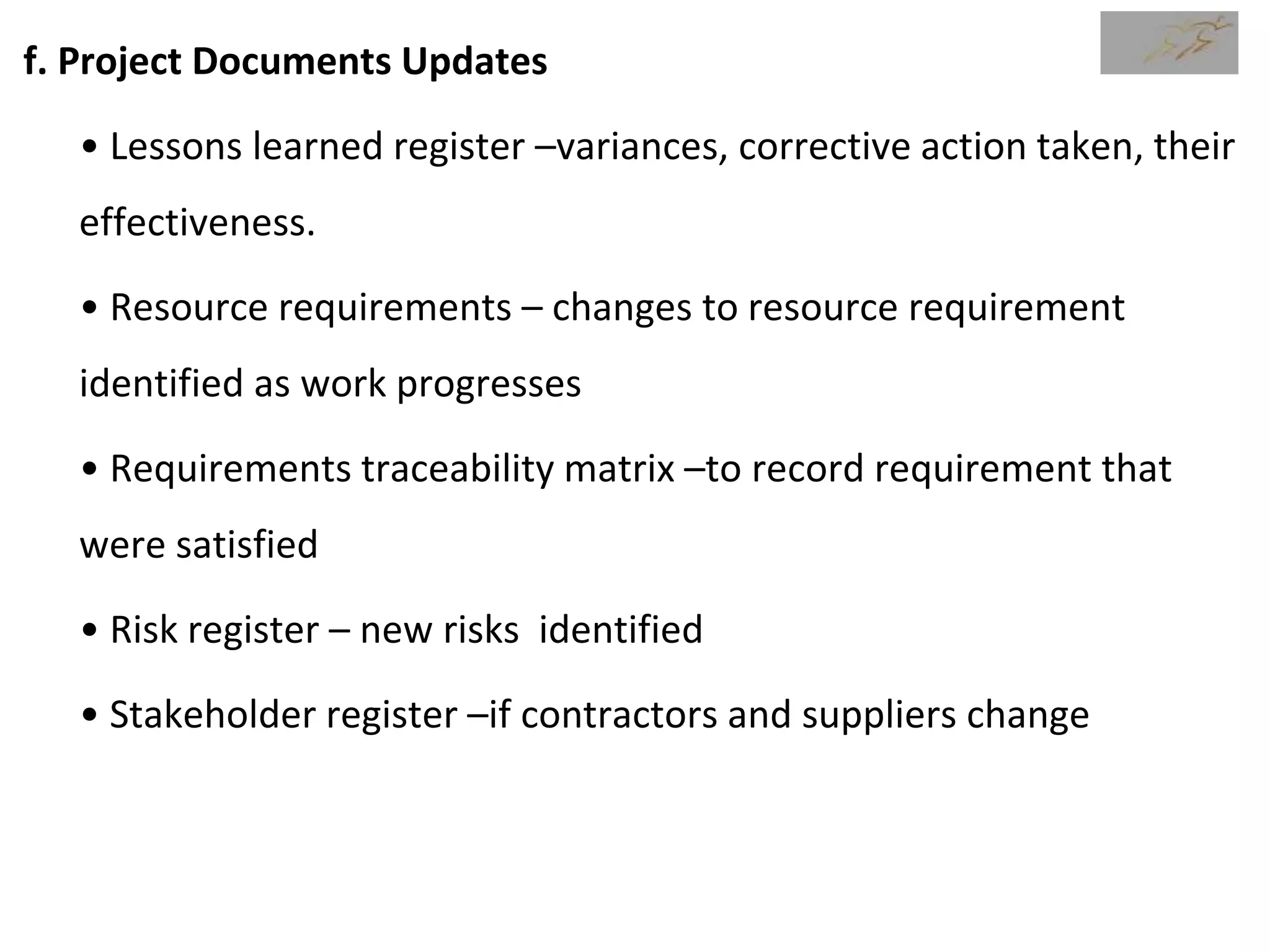 f. Project Documents Updates
• Lessons learned register –variances, corrective action taken, their
effectiveness.
• Resource requirements – changes to resource requirement
identified as work progresses
• Requirements traceability matrix –to record requirement that
were satisfied
• Risk register – new risks identified
• Stakeholder register –if contractors and suppliers change
 