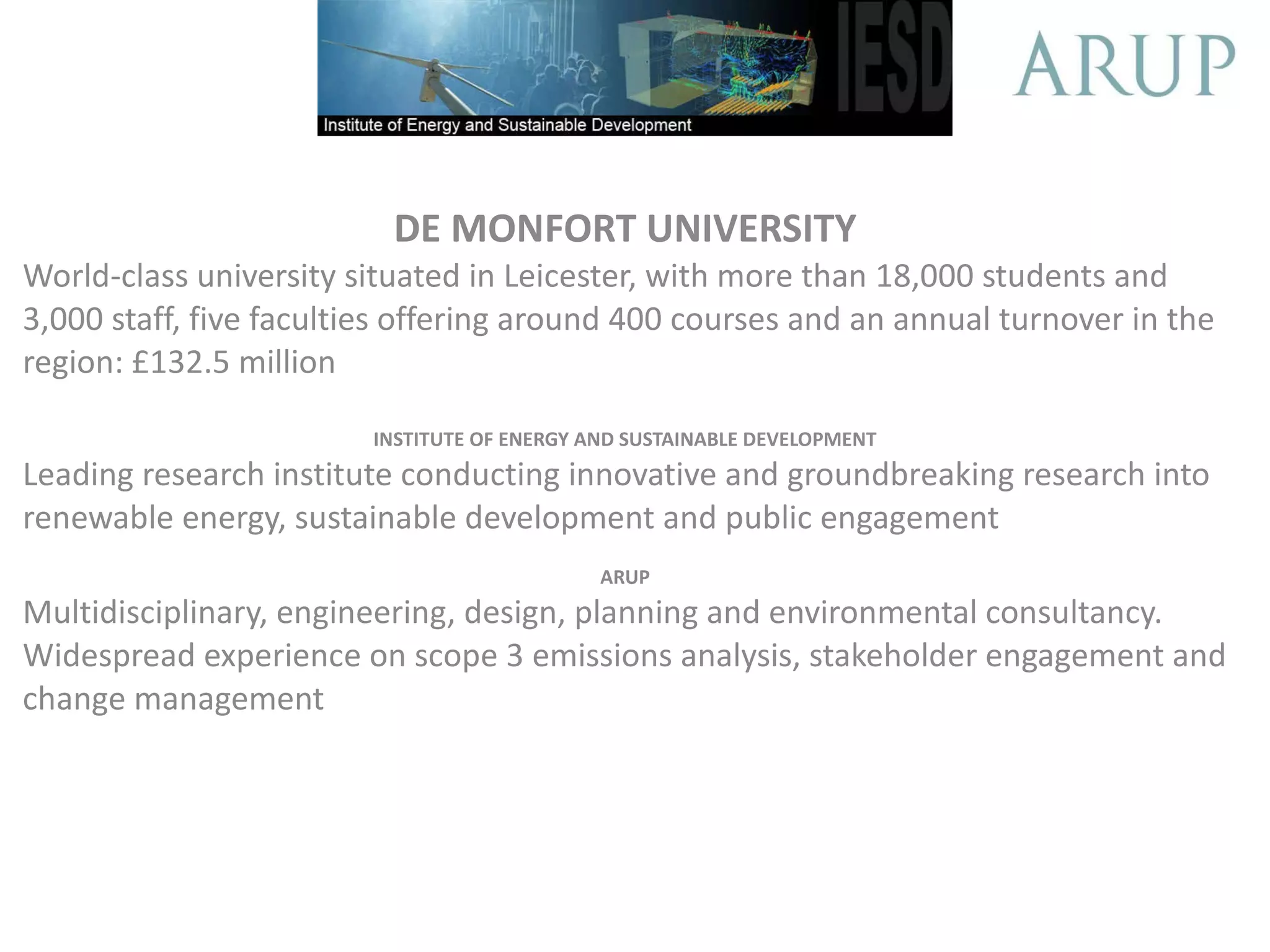 DE MONFORT UNIVERSITY World-class university situated in Leicester, with more than 18,000 students and 3,000 staff, five faculties offering around 400 courses and an annual turnover in the region: £132.5 million INSTITUTE OF ENERGY AND SUSTAINABLE DEVELOPMENT Leading research institute conducting innovative and groundbreaking research into renewable energy, sustainable development and public engagement ARUP Multidisciplinary, engineering, design, planning and environmental consultancy. Widespread experience on scope 3 emissions analysis, stakeholder engagement and change management
