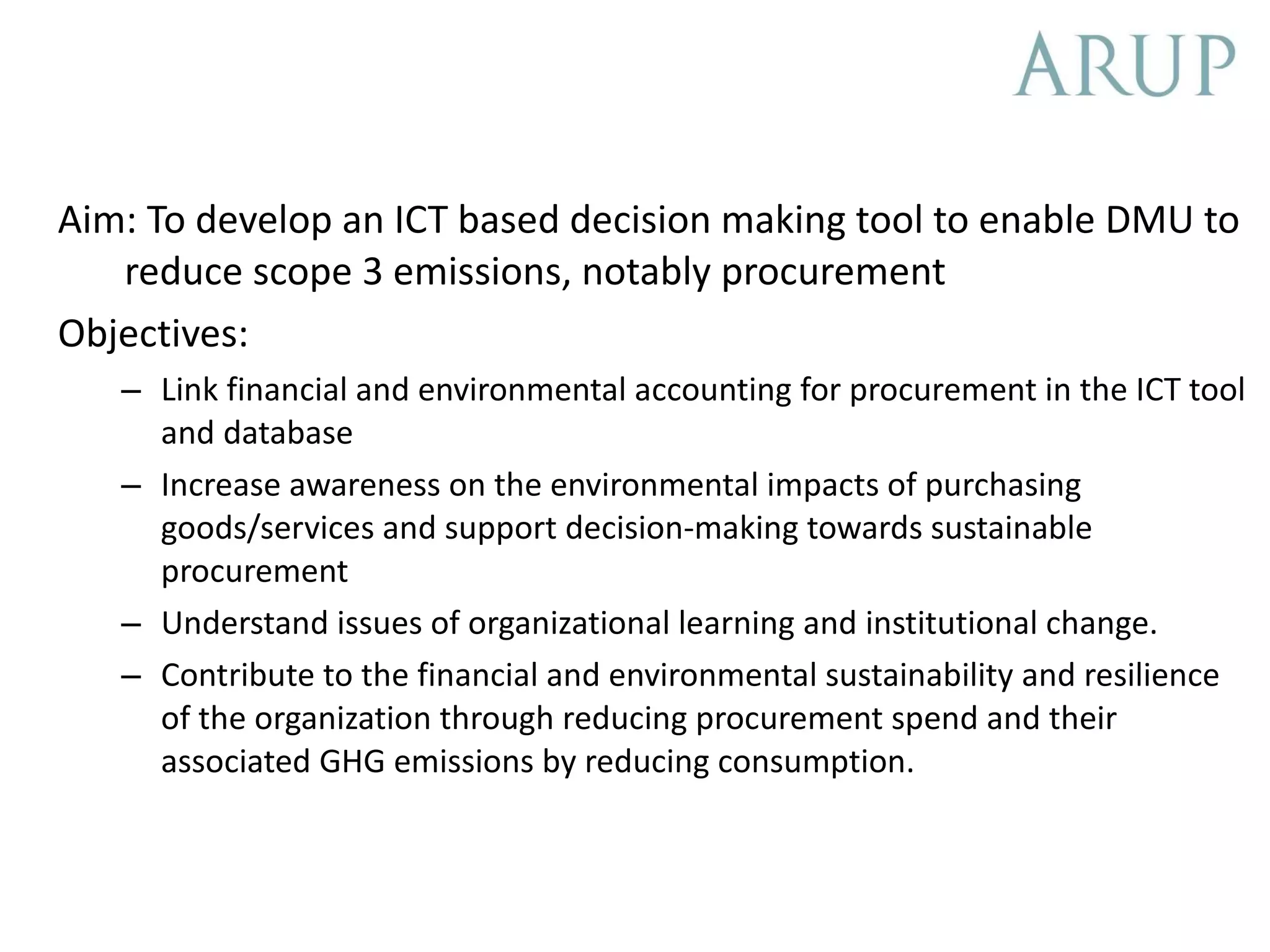 Aim: To develop an ICT based decision making tool to enable DMU to reduce scope 3 emissions, notably procurement Objectives: Link financial and environmental accounting for procurement in the ICT tool and database Increase awareness on the environmental impacts of purchasing goods/services and support decision-making towards sustainable procurement Understand issues of organizational learning and institutional change. Contribute to the financial and environmental sustainability and resilience of the organization through reducing procurement spend and their associated GHG emissions by reducing consumption.