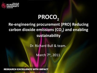 PROCO 2   Re-engineering procurement (PRO) Reducing carbon dioxide emissions (CO 2 ) and enabling sustainability Dr. Richard Bull & team.  March 7 th , 2011  
