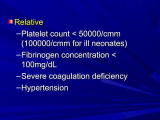 RelativeRelative
–Platelet count < 50000/cmmPlatelet count < 50000/cmm
(100000/cmm for ill neonates)(100000/cmm for ill neonates)
–Fibrinogen concentration <Fibrinogen concentration <
100mg/dL100mg/dL
–Severe coagulation deficiencySevere coagulation deficiency
–HypertensionHypertension
 