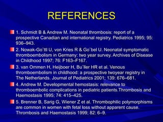 REFERENCESREFERENCES
1. Schmidt B & Andrew M. Neonatal thrombosis: report of a1. Schmidt B & Andrew M. Neonatal thrombosis: report of a
prospective Canadian and international registry. Pediatrics 1995; 95:prospective Canadian and international registry. Pediatrics 1995; 95:
936–943.936–943.
2. Nowak-Go¨ttl U, von Kries R & Go¨bel U. Neonatal symptomatic2. Nowak-Go¨ttl U, von Kries R & Go¨bel U. Neonatal symptomatic
thromboembolism in Germany: two year survey. Archives of Diseasethromboembolism in Germany: two year survey. Archives of Disease
in Childhood 1997; 76: F163–F167.in Childhood 1997; 76: F163–F167.
3. van Ommen H, Heijboer H, Bu¨ller HR et al. Venous3. van Ommen H, Heijboer H, Bu¨ller HR et al. Venous
thromboembolism in childhood: a prospective twoyear registry inthromboembolism in childhood: a prospective twoyear registry in
The Netherlands. Journal of Pediatrics 2001; 139: 676–681.The Netherlands. Journal of Pediatrics 2001; 139: 676–681.
4. Andrew M. Developmental hemostasis: relevance to4. Andrew M. Developmental hemostasis: relevance to
thromboembolic complications in pediatric patients.Thrombosis andthromboembolic complications in pediatric patients.Thrombosis and
Haemostasis 1995; 74: 415–425.Haemostasis 1995; 74: 415–425.
5. Brenner B, Sarig G, Wiener Z et al. Thrombophilic polymorphisms5. Brenner B, Sarig G, Wiener Z et al. Thrombophilic polymorphisms
are common in women with fetal loss without apparent cause.are common in women with fetal loss without apparent cause.
Thrombosis and Haemostasis 1999; 82: 6–9.Thrombosis and Haemostasis 1999; 82: 6–9.
 