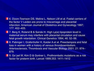 6. Dizon-Townson DS, Meline L, Nelson LM et al. Foetal carriers of6. Dizon-Townson DS, Meline L, Nelson LM et al. Foetal carriers of
the factor V Leiden are prone to miscarriage and placentalthe factor V Leiden are prone to miscarriage and placental
infarction. American Journal of Obstetrics and Gynecology 1997;infarction. American Journal of Obstetrics and Gynecology 1997;
177: 402–405.177: 402–405.
7. Berg K, Roland B & Sande H. High Lp(a) lipoprotein level in7. Berg K, Roland B & Sande H. High Lp(a) lipoprotein level in
maternal serum may interfere with placental circulation and causematernal serum may interfere with placental circulation and cause
fetal growth retardation. Clinical Genetics 1994; 46: 52–56.fetal growth retardation. Clinical Genetics 1994; 46: 52–56.
8. Pabinger I, Grafenhofer H, Kaider A et al. Preeclampsia and fetal8. Pabinger I, Grafenhofer H, Kaider A et al. Preeclampsia and fetal
loss in women with a history of venous thromboembolism.loss in women with a history of venous thromboembolism.
Arteriosclerosis, Thrombosis and Vascular Biology 2001; 21: 874–Arteriosclerosis, Thrombosis and Vascular Biology 2001; 21: 874–
879.879.
9. Go¨pel W, Kim D & Gortner L. Prothrombotic mutations as a risk9. Go¨pel W, Kim D & Gortner L. Prothrombotic mutations as a risk
factor for preterm birth. Lancet 1999;353: 1411–1412factor for preterm birth. Lancet 1999;353: 1411–1412
 