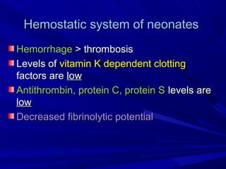 Hemostatic system of neonatesHemostatic system of neonates
HemorrhageHemorrhage > thrombosis> thrombosis
Levels ofLevels of vitamin K dependent clottingvitamin K dependent clotting
factors arefactors are lowlow
Antithrombin, protein C, protein SAntithrombin, protein C, protein S levels arelevels are
lowlow
Decreased fibrinolytic potentialDecreased fibrinolytic potential
 