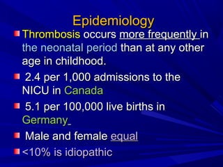 EpidemiologyEpidemiology
ThrombosisThrombosis occursoccurs more frequentlymore frequently inin
the neonatal periodthe neonatal period than at any otherthan at any other
age in childhood.age in childhood.
2.4 per 1,000 admissions to the2.4 per 1,000 admissions to the
NICU inNICU in CanadaCanada
5.1 per 100,000 live births in5.1 per 100,000 live births in
GermanyGermany
Male and femaleMale and female equalequal
<10% is idiopathic<10% is idiopathic
 