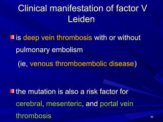 CClinical manifestation of factor Vlinical manifestation of factor V
LeidenLeiden
isis deep vein thrombosisdeep vein thrombosis with or withoutwith or without
pulmonary embolismpulmonary embolism
(ie,(ie, venous thromboembolic diseasevenous thromboembolic disease))
tthe mutation is also a risk factor forhe mutation is also a risk factor for
cerebralcerebral,, mesentericmesenteric, and, and portal veinportal vein
thrombosisthrombosis 3636
 