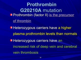 3838
ProthrombinProthrombin
G20210AG20210A mutationmutation
Prothrombin (factor II)Prothrombin (factor II) is the precursoris the precursor
of thrombinof thrombin
Heterozygous carriers haveHeterozygous carriers have a highera higher
plasma prothrombin levels than normalsplasma prothrombin levels than normals
Heterozygous carriers haveHeterozygous carriers have anan
increased risk of deep vein and cerebralincreased risk of deep vein and cerebral
vein thrombosisvein thrombosis
 