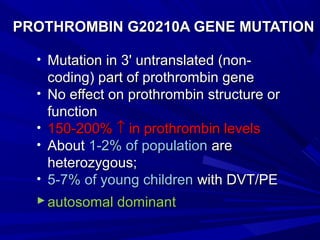 • Mutation in 3' untranslated (non-Mutation in 3' untranslated (non-
coding) part of prothrombin genecoding) part of prothrombin gene
• No effect on prothrombin structure orNo effect on prothrombin structure or
functionfunction
• 150-200%150-200% ↑↑ in prothrombin levelsin prothrombin levels
• AboutAbout 1-2% of population1-2% of population areare
heterozygous;heterozygous;
• 5-7% of young children5-7% of young children with DVT/PEwith DVT/PE
 autosomal dominantautosomal dominant
PROTHROMBIN G20210A GENE MUTATIONPROTHROMBIN G20210A GENE MUTATION
 