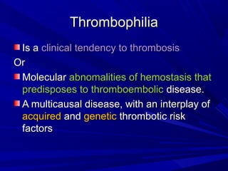 ThrombophiliaThrombophilia
Is aIs a clinical tendency to thrombosisclinical tendency to thrombosis
OrOr
MolecularMolecular abnomalities of hemostasis thatabnomalities of hemostasis that
predisposes to thromboembolicpredisposes to thromboembolic disease.disease.
A multicausal disease, with an interplay ofA multicausal disease, with an interplay of
acquiredacquired andand geneticgenetic thrombotic riskthrombotic risk
factorsfactors
 