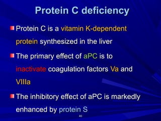 4040
ProteinProtein CC deficiencydeficiency
Protein C is aProtein C is a vitamin K-dependentvitamin K-dependent
proteinprotein synthesized in the liversynthesized in the liver
The primary effect ofThe primary effect of aPCaPC is tois to
inactivateinactivate coagulation factorscoagulation factors VaVa andand
VIIIaVIIIa
The inhibitory effect of aPC is markedlyThe inhibitory effect of aPC is markedly
enhanced byenhanced by protein Sprotein S
 