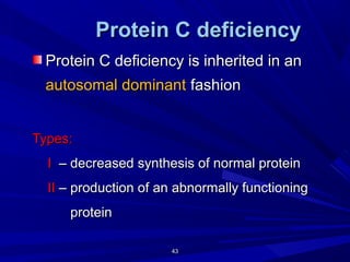 4343
ProteinProtein CC deficiencydeficiency
Protein C deficiency is inherited in anProtein C deficiency is inherited in an
autosomal dominantautosomal dominant fashionfashion
Types:Types:
II – decreased synthesis of normal protein– decreased synthesis of normal protein
IIII – production of an abnormally functioning– production of an abnormally functioning
proteinprotein
 