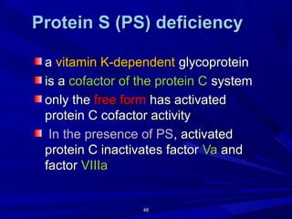 4848
Protein S (PS) deficiencyProtein S (PS) deficiency
aa vitamin K-dependentvitamin K-dependent glycoproteinglycoprotein
is ais a cofactor of the protein Ccofactor of the protein C systemsystem
only theonly the free formfree form has activatedhas activated
protein C cofactor activityprotein C cofactor activity
In the presence of PSIn the presence of PS, activated, activated
protein C inactivates factorprotein C inactivates factor VaVa andand
factorfactor VIIIaVIIIa
 