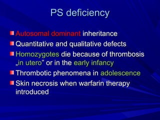 PSPS deficiencydeficiency
Autosomal dominantAutosomal dominant inheritanceinheritance
Quantitative and qualitative defectsQuantitative and qualitative defects
HomozygotesHomozygotes die because of thrombosisdie because of thrombosis
„„in uteroin utero” or in the” or in the early infancyearly infancy
Thrombotic phenomena inThrombotic phenomena in adolescenceadolescence
Skin necrosis when warfarin therapySkin necrosis when warfarin therapy
introducedintroduced
 