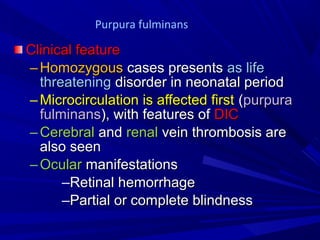 Clinical featureClinical feature
– HomozygousHomozygous cases presentscases presents as lifeas life
threateningthreatening disorder in neonatal perioddisorder in neonatal period
– Microcirculation is affected firstMicrocirculation is affected first ((purpurapurpura
fulminansfulminans), with features of), with features of DICDIC
– CerebralCerebral andand renalrenal vein thrombosis arevein thrombosis are
also seenalso seen
– OcularOcular manifestationsmanifestations
–Retinal hemorrhageRetinal hemorrhage
–Partial or complete blindnessPartial or complete blindness
Purpura fulminans
 