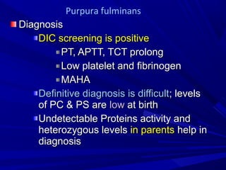 DiagnosisDiagnosis
DIC screening is positiveDIC screening is positive
PT, APTT, TCT prolongPT, APTT, TCT prolong
Low platelet and fibrinogenLow platelet and fibrinogen
MAHAMAHA
Definitive diagnosis is difficultDefinitive diagnosis is difficult; levels; levels
of PC & PS areof PC & PS are lowlow at birthat birth
Undetectable Proteins activity andUndetectable Proteins activity and
heterozygous levelsheterozygous levels in parentsin parents help inhelp in
diagnosisdiagnosis
Purpura fulminans
 