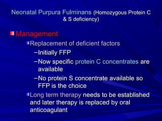 Neonatal Purpura FulminansNeonatal Purpura Fulminans (Homozygous Protein C(Homozygous Protein C
& S deficiency)& S deficiency)
ManagementManagement
Replacement of deficient factorsReplacement of deficient factors
–Initially FFPInitially FFP
–Now specificNow specific protein C concentratesprotein C concentrates areare
availableavailable
–No protein S concentrate available soNo protein S concentrate available so
FFP is the choiceFFP is the choice
Long term therapyLong term therapy needs to be establishedneeds to be established
and later therapy is replaced by oraland later therapy is replaced by oral
anticoagulantanticoagulant
 