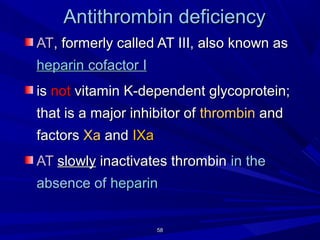 5858
Antithrombin deficiencyAntithrombin deficiency
ATAT, formerly called AT III, also known as, formerly called AT III, also known as
heparinheparin cofactorcofactor II
isis notnot vitamin K-dependent glycoprotein;vitamin K-dependent glycoprotein;
that is a major inhibitor ofthat is a major inhibitor of thrombinthrombin andand
factorsfactors XaXa andand IXaIXa
ATAT slowlyslowly inactivates thrombininactivates thrombin in thein the
absence ofabsence of heparinheparin
 