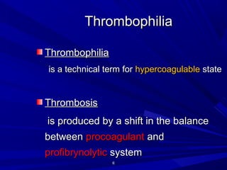 66
ThrombophiliaThrombophilia
ThrombophiliaThrombophilia
iis a technical term fors a technical term for hypercoagulablehypercoagulable statestate
ThrombosisThrombosis
is produced by a shift in the balanceis produced by a shift in the balance
betweenbetween procoagulantprocoagulant andand
profibrynolyticprofibrynolytic systemsystem
 