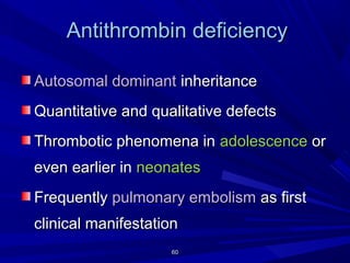 6060
Antithrombin deficiencyAntithrombin deficiency
Autosomal dominantAutosomal dominant inheritanceinheritance
Quantitative and qualitative defectsQuantitative and qualitative defects
Thrombotic phenomena inThrombotic phenomena in adolescenceadolescence oror
even earlier ineven earlier in neonatesneonates
FrequentlyFrequently pulmonary embolismpulmonary embolism as firstas first
clinical manifestationclinical manifestation
 