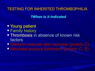 TESTING FOR INHERITED THROMBOPHILIATESTING FOR INHERITED THROMBOPHILIA
• Young patientYoung patient
• Family historyFamily history
• ThrombosisThrombosis in absence of known riskin absence of known risk
factorsfactors
• Warfarin-induced skin necrosis (protein C)Warfarin-induced skin necrosis (protein C)
• Neonatal purpura fulminans (protein C, S)Neonatal purpura fulminans (protein C, S)
When is it indicated?
 