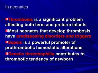 In neonatesIn neonates
ThrombosisThrombosis is a significant problemis a significant problem
affecting both term and preterm infantsaffecting both term and preterm infants
Most neonates that develop thrombosisMost neonates that develop thrombosis
havehave predisposing disorders and triggerspredisposing disorders and triggers
SepsisSepsis is a powerful promoter ofis a powerful promoter of
prothrombotic hemostatic alterationsprothrombotic hemostatic alterations
Genetic thrombophiliaGenetic thrombophilia contributes tocontributes to
thrombotic tendency of newbornthrombotic tendency of newborn
 