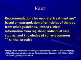 FactFact
“Recommendations for neonatal treatment are
based on extrapolation of principles of therapy
from adult guidelines, limited clinical
information from registries, individual case
studies, and knowledge of current common
clinical practice*”
*Monagle et al. Antithrombotic therapy in neonates and children: American College
of Chest Physicians Evidence-Based Clinical Practice Guidelines (9th Edition). Chest.
2012;141(2)(Suppl):e737s-e801s.
 
