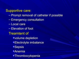 Supportive care:Supportive care:
– Prompt removal of catheter if possiblePrompt removal of catheter if possible
– Emergency consultationEmergency consultation
– Local careLocal care
– Elevation of footElevation of foot
Treamtent ofTreamtent of
volume depletionvolume depletion
Electrolyte imbalanceElectrolyte imbalance
SepsisSepsis
AnemiaAnemia
ThrombocytopeniaThrombocytopenia
 