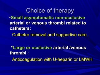 Choice of therapyChoice of therapy
**Small asymptomaticSmall asymptomatic non-occlusivenon-occlusive
arterial or venous thrombi related toarterial or venous thrombi related to
catheters:catheters:
Catheter removal and supportive care .Catheter removal and supportive care .
**Large or occlusiveLarge or occlusive arterial /venousarterial /venous
thrombithrombi ::
Anticoagulation with U-heparin or LMWHAnticoagulation with U-heparin or LMWH
 