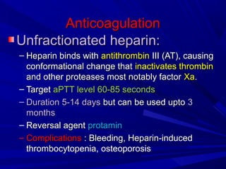 AnticoagulationAnticoagulation
Unfractionated heparin:Unfractionated heparin:
– Heparin binds withHeparin binds with antithrombinantithrombin III (AT), causingIII (AT), causing
conformational change thatconformational change that inactivates thrombininactivates thrombin
and other proteases most notably factorand other proteases most notably factor XaXa..
– TargetTarget aPTT level 60-85 secondsaPTT level 60-85 seconds
– Duration 5-14 daysDuration 5-14 days but can be used uptobut can be used upto 33
monthsmonths
– Reversal agentReversal agent protaminprotamin
– ComplicationsComplications : Bleeding, Heparin-induced: Bleeding, Heparin-induced
thrombocytopenia, osteoporosisthrombocytopenia, osteoporosis
 