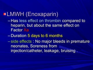 LMWH (Enoxaparin)LMWH (Enoxaparin)
– HasHas less effect on thrombinless effect on thrombin compared tocompared to
heparin, but about the same effect onheparin, but about the same effect on
FactorFactor XaXa
– DurationDuration 5 days to 6 months5 days to 6 months
– side effectsside effects : No major bleeds in premature: No major bleeds in premature
neonates, Soreness fromneonates, Soreness from
injection/catheter, leakage, bruising .injection/catheter, leakage, bruising .
 