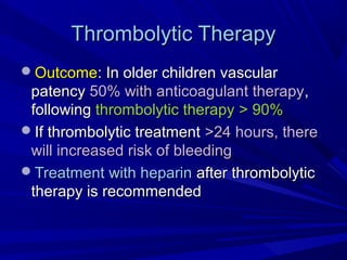 Thrombolytic TherapyThrombolytic Therapy
OutcomeOutcome: In older children vascular: In older children vascular
patencypatency 50% with anticoagulant therapy50% with anticoagulant therapy,,
followingfollowing thrombolytic therapythrombolytic therapy > 90%> 90%
If thrombolytic treatmentIf thrombolytic treatment >24 hours, there>24 hours, there
will increased risk of bleedingwill increased risk of bleeding
Treatment with heparinTreatment with heparin after thrombolyticafter thrombolytic
therapy is recommendedtherapy is recommended
 