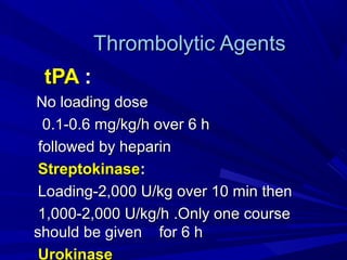 Thrombolytic AgentsThrombolytic Agents
tPAtPA ::
No loading doseNo loading dose
0.1-0.6 mg/kg/h over 6 h0.1-0.6 mg/kg/h over 6 h
followed by heparinfollowed by heparin
StreptokinaseStreptokinase::
Loading-2,000 U/kg over 10 min thenLoading-2,000 U/kg over 10 min then
1,000-2,000 U/kg/h .Only one course1,000-2,000 U/kg/h .Only one course
should be given for 6 hshould be given for 6 h
Urokinase
 