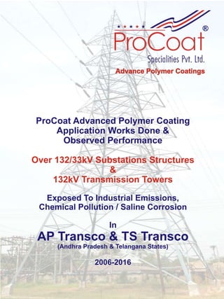 ProCoat Advanced Polymer Coating
Application Works Done &
Observed Performance
Over 132/33kV Substations Structures
&
132kV Transmission Towers
Exposed To Industrial Emissions,
Chemical Pollution / Saline Corrosion
In
AP Transco & TS Transco
(Andhra Pradesh & Telangana States)
2006-2016
 