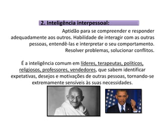 2. Inteligência interpessoal: 
Aptidão para se compreender e responder 
adequadamente aos outros. Habilidade de interagir com as outras 
pessoas, entendê-las e interpretar o seu comportamento. 
Resolver problemas, solucionar conflitos. 
É a inteligência comum em líderes, terapeutas, políticos, 
religiosos, professores, vendedores, que sabem identificar 
expetativas, desejos e motivações de outras pessoas, tornando-se 
extremamente sensíveis às suas necessidades. 
 
