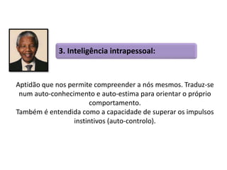 3. Inteligência intrapessoal: 
Aptidão que nos permite compreender a nós mesmos. Traduz-se 
num auto-conhecimento e auto-estima para orientar o próprio 
comportamento. 
Também é entendida como a capacidade de superar os impulsos 
instintivos (auto-controlo). 
 