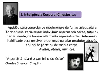 5. Inteligência Corporal-Cinestésica: 
Aptidão para controlar os movimentos de forma adequada e 
harmoniosa. Permite aos indivíduos usarem seu corpo, total ou 
parcialmente, de formas altamente especializadas. Refere-se à 
habilidade para resolver problemas ou criar produtos através 
do uso de parte ou de todo o corpo. 
Atletas, atores, mímicos. 
“A persistência é o caminho do êxito” 
Charles Spencer Chaplin. 
 
