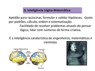 6. Inteligência Lógico-Matemática: 
Aptidão para raciocinar, formular e validar hipóteses. Gosto 
por padrões, cálculo, ordem e sistematização. 
Facilidade de resolver problemas através do pensar 
lógico, lidar com números de forma criativa. 
É a inteligência caraterística de engenheiros, matemáticos e 
cientistas. 
Lógico-Matemática Espacial 
Musical 
 