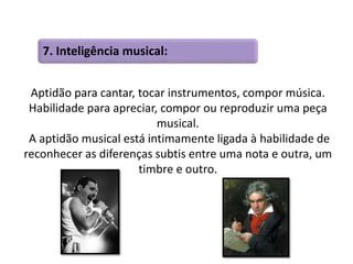 7. Inteligência musical: 
Aptidão para cantar, tocar instrumentos, compor música. 
Habilidade para apreciar, compor ou reproduzir uma peça 
musical. 
A aptidão musical está intimamente ligada à habilidade de 
reconhecer as diferenças subtis entre uma nota e outra, um 
timbre e outro. 
 