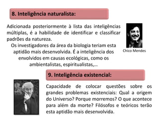 8. Inteligência naturalista: 
Adicionada posteriormente à lista das inteligências 
múltiplas, é a habilidade de identificar e classificar 
padrões da natureza. 
Os investigadores da área da biologia teriam esta 
aptidão mais desenvolvida. É a inteligência dos 
envolvidos em causas ecológicas, como os 
ambientalistas, espiritualistas,… 
Chico Mendes 
9. Inteligência existencial: 
Capacidade de colocar questões sobre os 
grandes problemas existenciais: Qual a origem 
do Universo? Porque morremos? O que acontece 
para além da morte? Filósofos e teóricos terão 
esta aptidão mais desenvolvida. 
