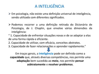 A INTELIGÊNCIA 
 Em psicologia, não existe uma definição universal de inteligência, 
sendo utilizada com diferentes significados. 
 Podemos recorrer a uma definição retirada do Dicionário de 
Psicologia, de J. Chaplin, que envolve várias dimensões da 
inteligência: 
“ 1. Capacidade de enfrentar situações novas e de se adaptar a elas 
de uma forma rápida e eficiente. 
2. Capacidade de utilizar, com eficácia, conceitos abstratos. 
3. Capacidade de fazer relacionações e aprender rapidamente.” 
Em traços gerais, a inteligência pode ser definida como a 
capacidade que, através diversas competências, nos permite uma 
adaptação bem sucedida ao meio, nos permite pensar 
asbtratamente e resolver problemas. 
 