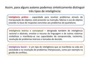 Assim, para alguns autores podemos sinteticamente distinguir 
três tipos de inteligência: 
Inteligência prática - capacidade para resolver problemas através da 
manipulação de objetos; está presente na invenção, fabrico e uso de objetos 
estando na base de respostas concretas aos problemas do quotidiano. 
Inteligência teórica e conceptual – designada também de inteligência 
racional e abstrata, envolve o recurso da linguagem e de outros sistemas 
simbólicos e manifesta-se nas capacidades de compreensão, raciocínio, 
resolução de problemas teóricos e tomadas de decisão. 
Inteligência Social – é um tipo de inteligência que se manifesta na vida em 
sociedade e na resolução de problemas interpessoais, como por exemplo na 
gestão de conflitos. 
 
