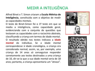 MEDIR A INTELIGÊNCIA 
Alfred Binet e T. Simon criaram a Escala Métrica de 
Inteligência, constituída com o objetivo de medir 
as capacidades mentais. 
O teste de Binet-Simon foi o 1º teste em que se 
media a inteligência, como capacidade geral, 
evidenciando com o conjunto de questões que 
testavam as capacidades com o raciocínio abstrato, 
classificando a criança em termos de idade mental. 
O resultado obtido nos testes indicava a idade 
mental do indivíduo. Se a idade mental 
correspondesse à idade cronológica, a criança era 
considerada normal; assim, se, por exemplo, uma 
criança de 14 anos só conseguisse responder 
corretamente aos testes destinados a uma criança 
de 10, dir-se-ia que a sua idade mental seria de 10 
anos; portanto, a criança apresentaria um “atraso”. 
 