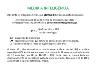 MEDIR A INTELIGÊNCIA 
Mais tarde foi criada uma nova escala Stanford-Binet que consistia no seguinte: 
Através da divisão da idade mental da criança pela sua idade 
cronológica vezes 100, obtinha-se o quociente de inteligências (Q.I.) 
푸. 푰 = 
푖푑푎푑푒 푚푒푛푡푎푙 × 100 
idade cronológica 
Q.I – Quociente de Inteligência 
I.M – idade mental: valor que reflete os pontos que se obteve no teste. 
I.C – idade cronológica: idade do sujeito expressa em anos. 
O termo Q.I. visa determinar a relação entre a idade mental (IM) e a idade 
cronológica (IC). Assim, por exemplo, uma criança de 10 anos com a idade mental 
de 12 anos tem um QI de 12x100 = 120. Neste caso, a criança teria um 
desenvolvimento da inteligência avaliado acima da média, dado que o QI de 100 é 
considerado o valor de referência / médio. 
 