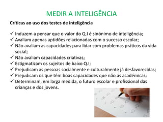MEDIR A INTELIGÊNCIA 
Críticas ao uso dos testes de inteligência 
 Induzem a pensar que o valor do Q.I é sinónimo de inteligência; 
 Avaliam apenas aptidões relacionadas com o sucesso escolar; 
 Não avaliam as capacidades para lidar com problemas práticos da vida 
social; 
 Não avaliam capacidades criativas; 
 Estigmatizam os sujeitos de baixo Q.I; 
 Prejudicam as pessoas socialmente e culturalmente já desfavorecidas; 
 Prejudicam os que têm boas capacidades que não as académicas; 
 Determinam, em larga medida, o futuro escolar e profissional das 
crianças e dos jovens. 
 