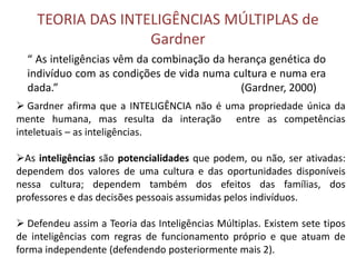 TEORIA DAS INTELIGÊNCIAS MÚLTIPLAS de 
Gardner 
“ As inteligências vêm da combinação da herança genética do 
indivíduo com as condições de vida numa cultura e numa era 
dada.” (Gardner, 2000) 
 Gardner afirma que a INTELIGÊNCIA não é uma propriedade única da 
mente humana, mas resulta da interação entre as competências 
inteletuais – as inteligências. 
As inteligências são potencialidades que podem, ou não, ser ativadas: 
dependem dos valores de uma cultura e das oportunidades disponíveis 
nessa cultura; dependem também dos efeitos das famílias, dos 
professores e das decisões pessoais assumidas pelos indivíduos. 
 Defendeu assim a Teoria das Inteligências Múltiplas. Existem sete tipos 
de inteligências com regras de funcionamento próprio e que atuam de 
forma independente (defendendo posteriormente mais 2). 
 
