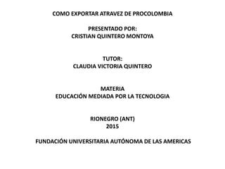 COMO EXPORTAR ATRAVEZ DE PROCOLOMBIA
PRESENTADO POR:
CRISTIAN QUINTERO MONTOYA
TUTOR:
CLAUDIA VICTORIA QUINTERO
MATERIA
EDUCACIÓN MEDIADA POR LA TECNOLOGIA
RIONEGRO (ANT)
2015
FUNDACIÓN UNIVERSITARIA AUTÓNOMA DE LAS AMERICAS
 