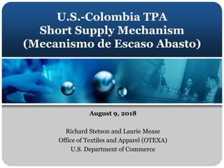 U.S.-Colombia TPA
Short Supply Mechanism
(Mecanismo de Escaso Abasto)
August 9, 2018
Richard Stetson and Laurie Mease
Offi...