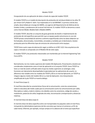 Modelo TCP/IP
Encapsulación de una aplicación de datos a través da capas del modelo TCP/IP.
El modelo TCP/IP es un modelo de descripción de protocolos de red desarrollado en los años 70
por Vinton Cerf y Robert E. Kahn. Fue implantado en la red ARPANET, la primera red de área
amplia, desarrollada por encargo de DARPA, una agencia del Departamento de Defensa de los
Estados Unidos, y predecesora de la actual red Internet. EL modelo TCP/IP se denomina a veces
como Internet Model, Modelo DoD o Modelo DARPA.
El modelo TCP/IP, describe un conjunto de guías generales de diseño e implementación de
protocolos de red específicos para permitir que un equipo pueda comunicarse en una red.
TCP/IP provee conectividad de extremo a extremo especificando cómo los datos deberían ser
formateados, direccionados, transmitidos, enrutados y recibidos por el destinatario. Existen
protocolos para los diferentes tipos de servicios de comunicación entre equipos.
TCP/IP tiene cuatro capas de abstracción según se define en el RFC 1122. Esta arquitectura de
capas a menudo es comparada con el Modelo OSI de siete capas.
El modelo TCP/IP y los protocolos relacionados son mantenidos por la Internet Engineering Task
Force (IETF).
Modelo TCP/IP
Normalmente, los tres niveles superiores del modelo OSI (Aplicación, Presentación y Sesión) son
considerados simplemente como el nivel de aplicación en el conjunto TCP/IP. Como TCP/IP no
tiene un nivel de sesión unificado sobre el que los niveles superiores se sostengan, estas
funciones son típicamente desempeñadas (o ignoradas) por las aplicaciones de usuario. La
diferencia más notable entre los modelos de TCP/IP y OSI es el nivel de Aplicación, en TCP/IP se
integran algunos niveles del modelo OSI en su nivel de Aplicación. Una interpretación
simplificada de la pila TCP/IP se muestra debajo:
El nivel Físico (capa 1)
El nivel físico describe las características físicas de la comunicación, como las convenciones
sobre la naturaleza del medio usado para la comunicación (como las comunicaciones por cable,
fibra óptica o radio), y todo lo relativo a los detalles como los conectores, código de canales y
modulación, potencias de señal, longitudes de onda, sincronización y temporización y distancias
máximas.
El nivel de Enlace de datos (capa 2)
El nivel de enlace de datos especifica cómo son transportados los paquetes sobre el nivel físico,
incluyendo los delimitadores (patrones de bits concretos que marcan el comienzo y el fin de
cada trama). Ethernet, por ejemplo, incluye campos en la cabecera de la trama que especifican

 